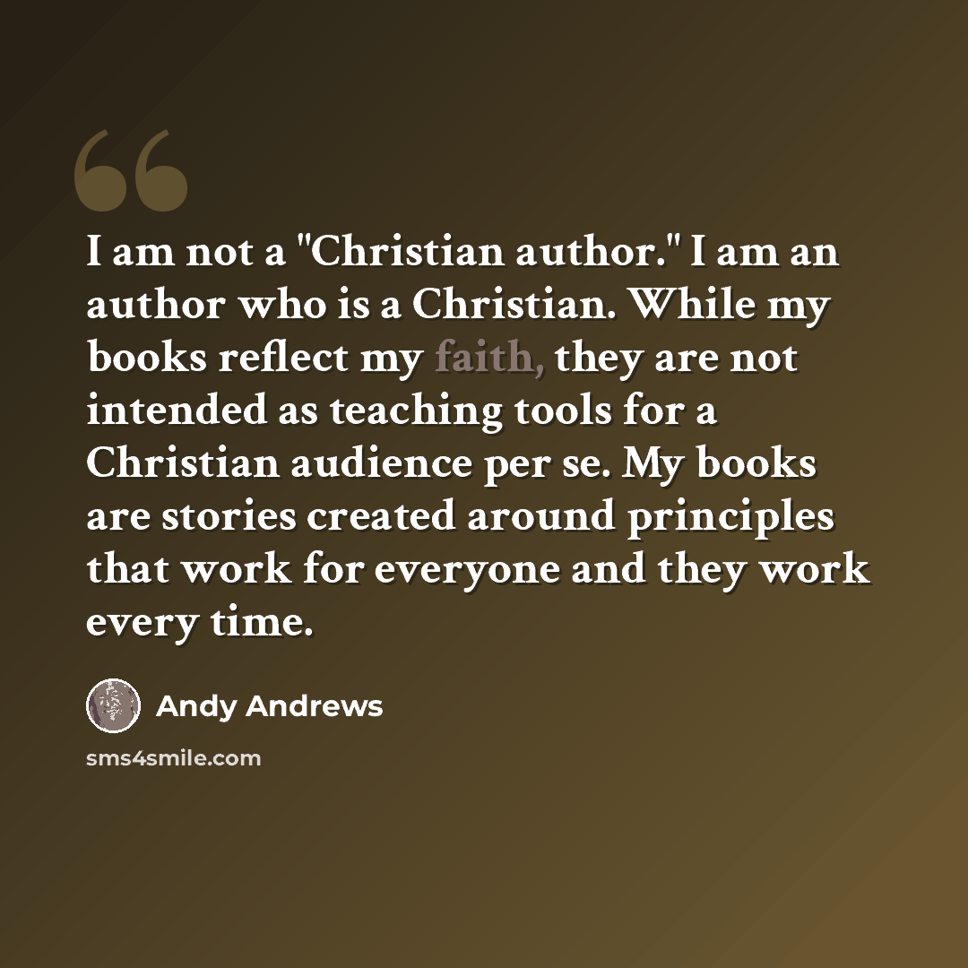 “I am not a "Christian author." I am an author who is a Christian. While my books reflect my faith, they are not intended as teaching tools for a Christian audience per se. My books are stories created around principles that work for everyone and they work every time.” quote by Andy Andrews