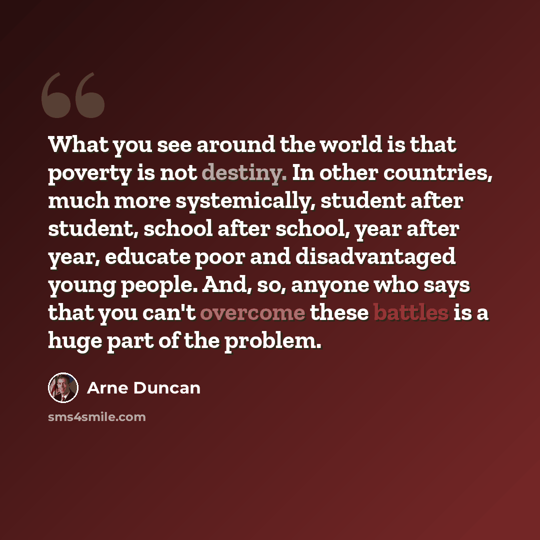 “What you see around the world is that poverty is not destiny. In other countries, much more systemically, student after student, school after school, year after year, educate poor and disadvantaged young people. And, so, anyone who says that you can't overcome these battles is a huge part of the…” quote by Arne Duncan