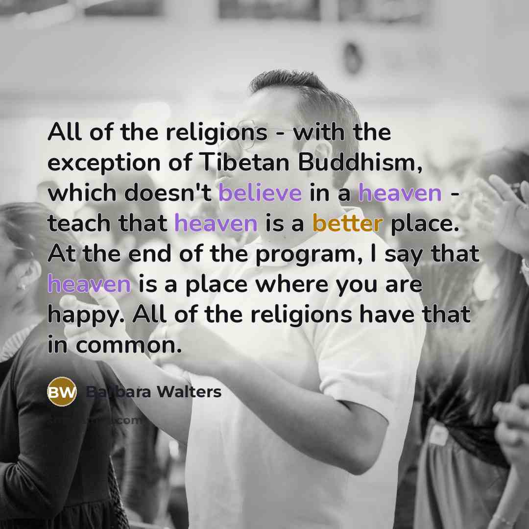 “All of the religions - with the exception of Tibetan Buddhism, which doesn't believe in a heaven - teach that heaven is a better place. At the end of the program, I say that heaven is a place where you are happy. All of the religions have that in common.” quote by Barbara Walters