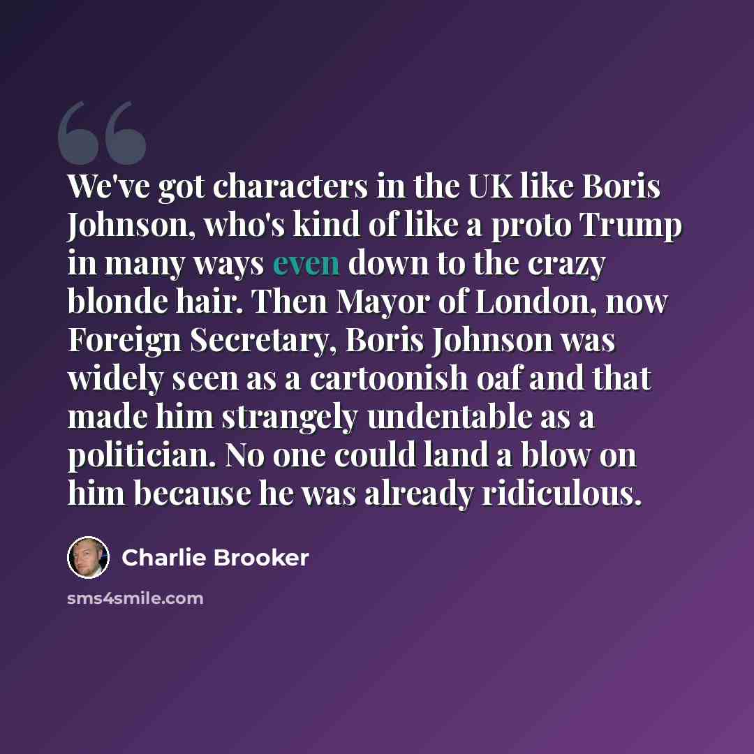 “We've got characters in the UK like Boris Johnson, who's kind of like a proto Trump in many ways even down to the crazy blonde hair. Then Mayor of London, now Foreign Secretary, Boris Johnson was widely seen as a cartoonish oaf and that made him strangely undentable as a politician. No one could…” quote by Charlie Brooker
