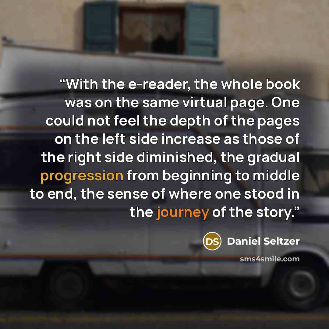 “With the e-reader, the whole book was on the same virtual page. One could not feel the depth of the pages on the left side increase as those of the right side diminished, the gradual progression from beginning to middle to end, the sense of where one stood in the journey of the story.” quote by Daniel Seltzer