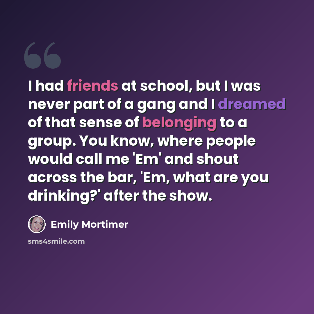 “I had friends at school, but I was never part of a gang and I dreamed of that sense of belonging to a group. You know, where people would call me 'Em' and shout across the bar, 'Em, what are you drinking?' after the show.” quote by Emily Mortimer