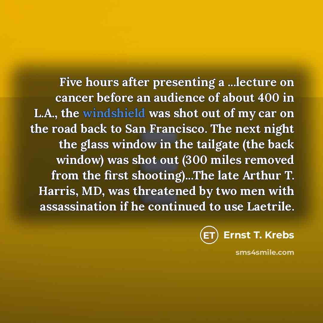 “Five hours after presenting a ...lecture on cancer before an audience of about 400 in L.A., the windshield was shot out of my car on the road back to San Francisco. The next night the glass window in the tailgate (the back window) was shot out (300 miles removed from the first shooting)...The late…” quote by Ernst T. Krebs