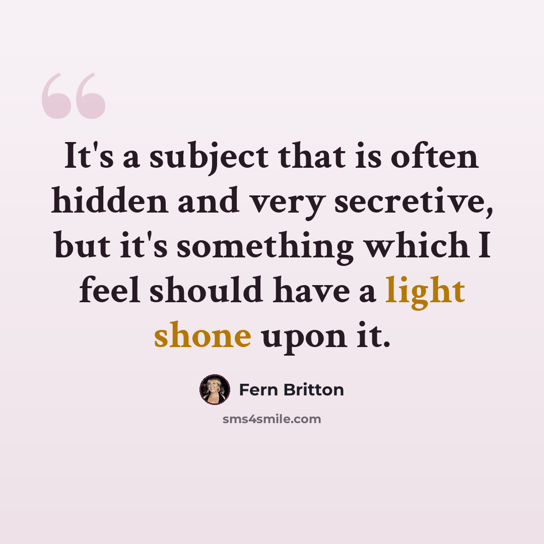 “It's a subject that is often hidden and very secretive, but it's something which I feel should have a light shone upon it.” quote by Fern Britton