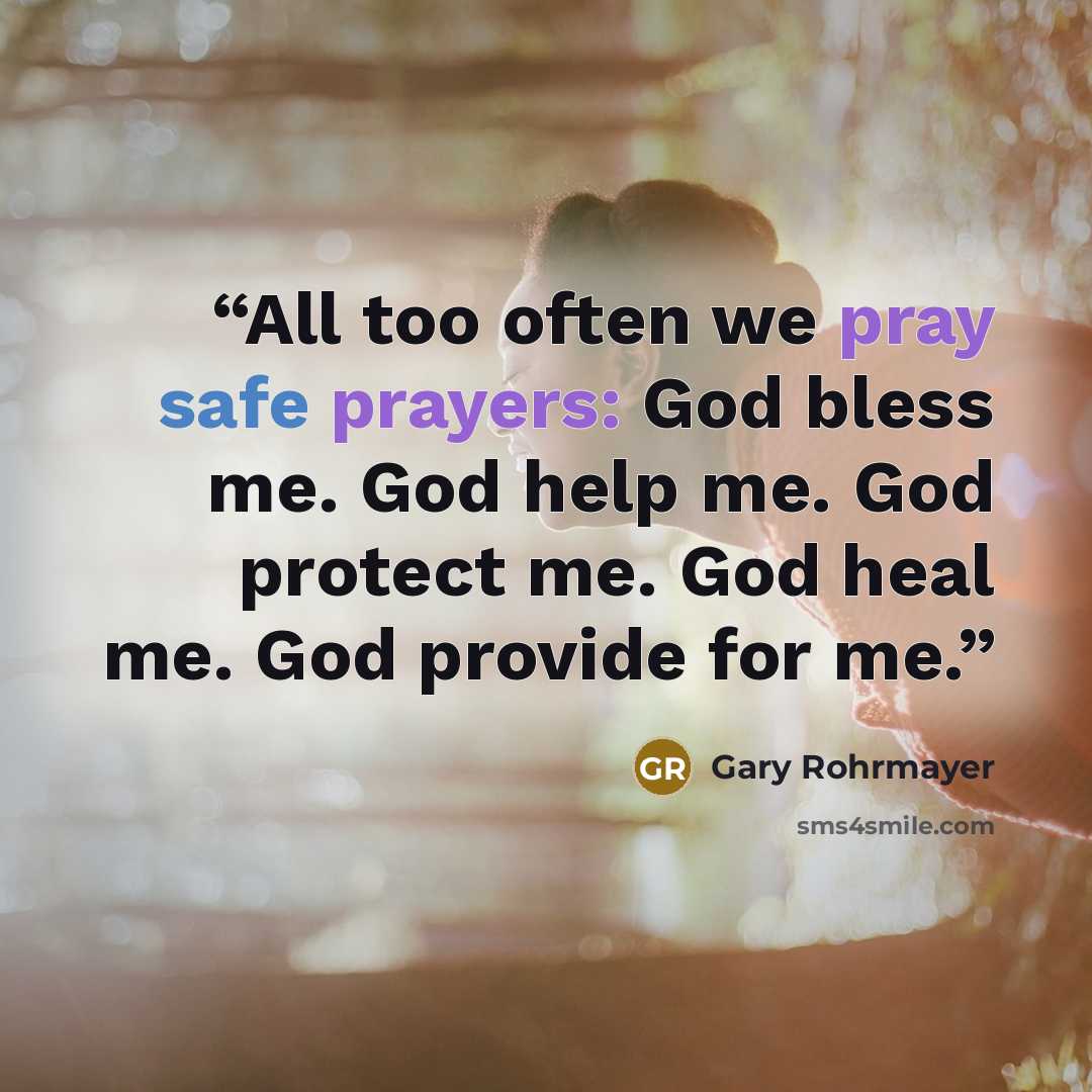 “All too often we pray safe prayers: God bless me. God help me. God protect me. God heal me. God provide for me.” quote by Gary Rohrmayer