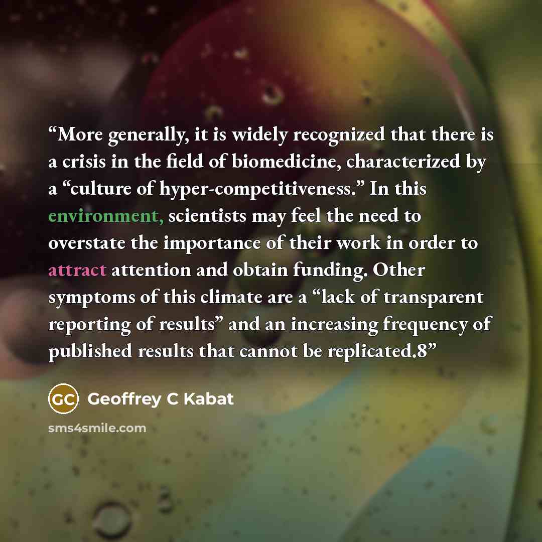 “More generally, it is widely recognized that there is a crisis in the field of biomedicine, characterized by a “culture of hyper-competitiveness.” In this environment, scientists may feel the need to overstate the importance of their work in order to attract attention and obtain funding. Other…” quote by Geoffrey C Kabat