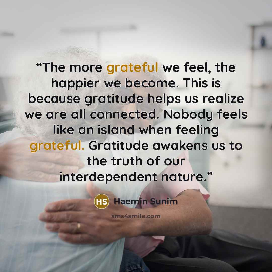 “The more grateful we feel, the happier we become. This is because gratitude helps us realize we are all connected. Nobody feels like an island when feeling grateful. Gratitude awakens us to the truth of our interdependent nature.” quote by Haemin Sunim