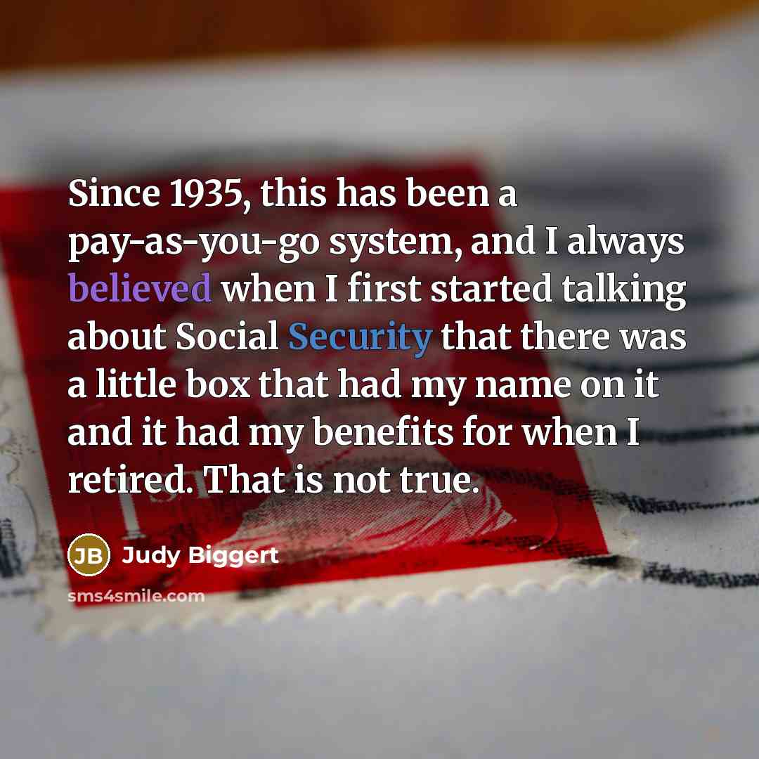 “Since 1935, this has been a pay-as-you-go system, and I always believed when I first started talking about Social Security that there was a little box that had my name on it and it had my benefits for when I retired. That is not true.” quote by Judy Biggert