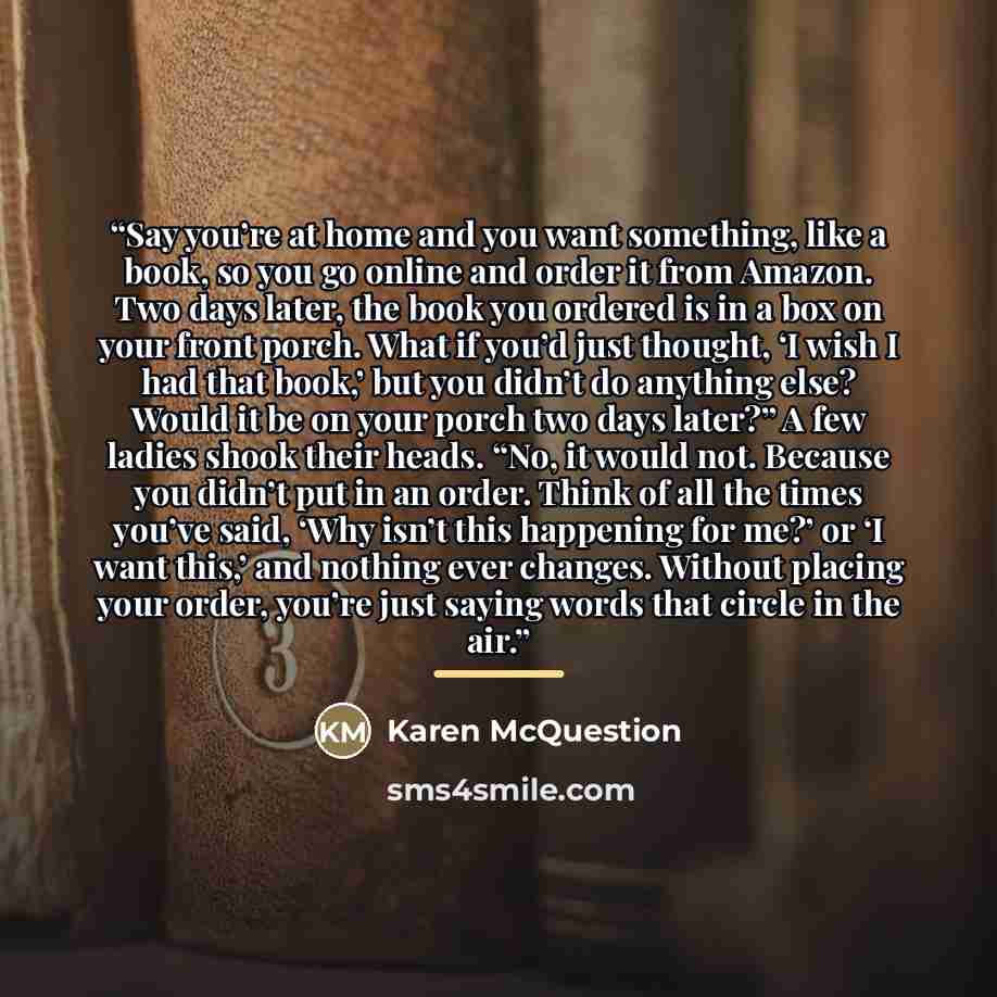 “Say you’re at home and you want something, like a book, so you go online and order it from Amazon. Two days later, the book you ordered is in a box on your front porch. What if you’d just thought, ‘I wish I had that book,’ but you didn’t do anything else? Would it be on your porch two days later?”…” quote by Karen McQuestion
