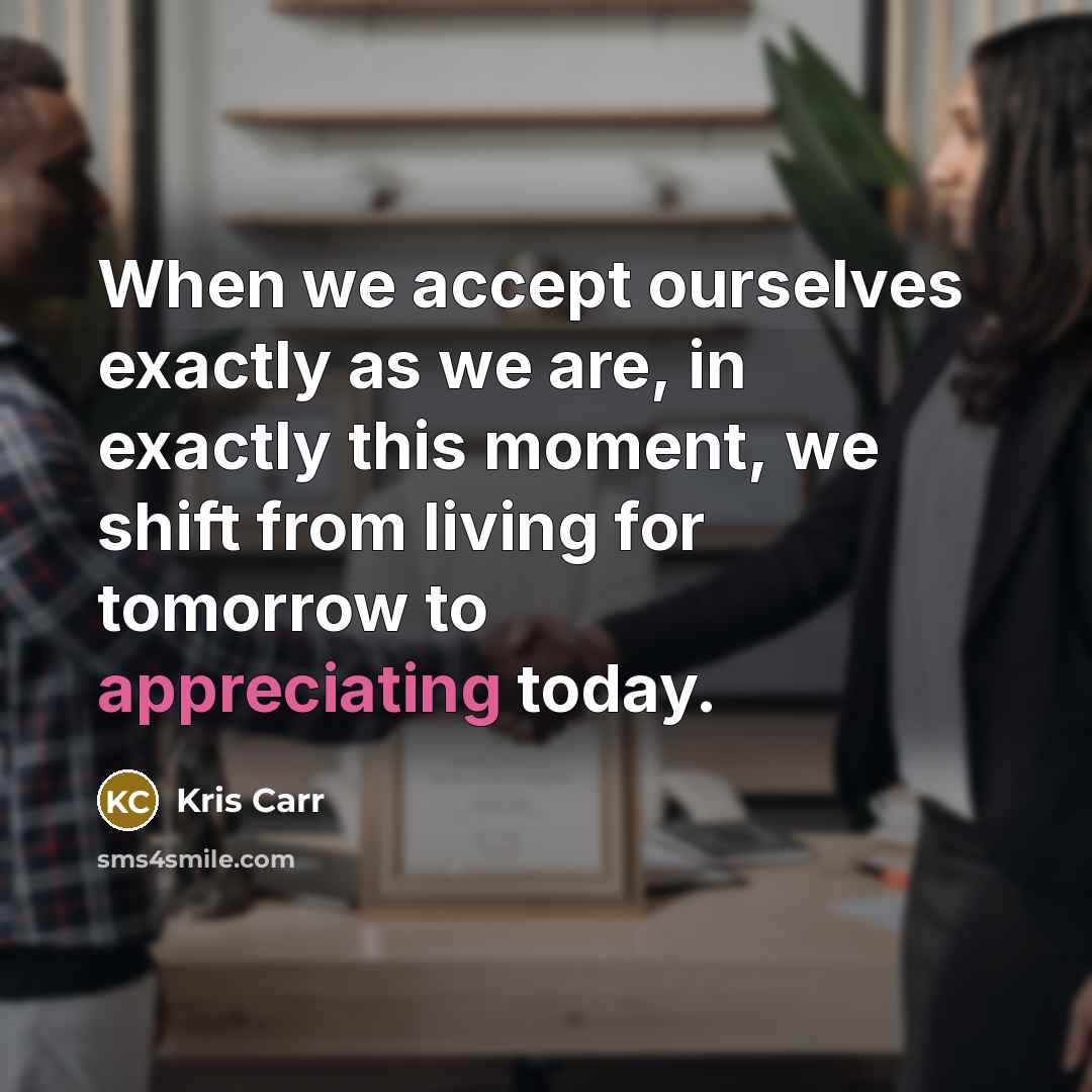 “When we accept ourselves exactly as we are, in exactly this moment, we shift from living for tomorrow to appreciating today.” quote by Kris Carr