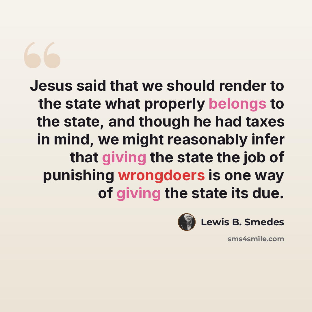 “Jesus said that we should render to the state what properly belongs to the state, and though he had taxes in mind, we might reasonably infer that giving the state the job of punishing wrongdoers is one way of giving the state its due.” quote by Lewis B. Smedes