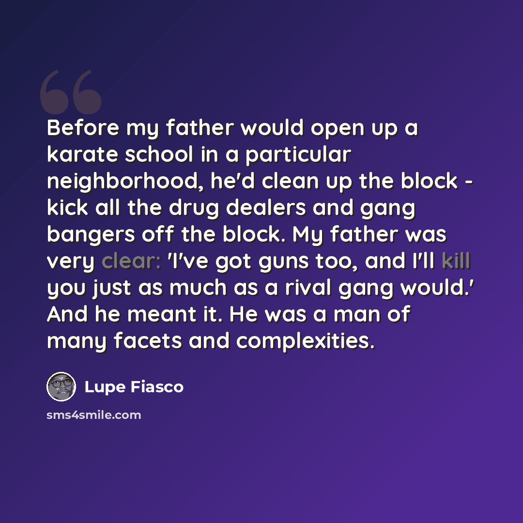 “Before my father would open up a karate school in a particular neighborhood, he'd clean up the block - kick all the drug dealers and gang bangers off the block. My father was very clear: 'I've got guns too, and I'll kill you just as much as a rival gang would.' And he meant it. He was a man of…” quote by Lupe Fiasco