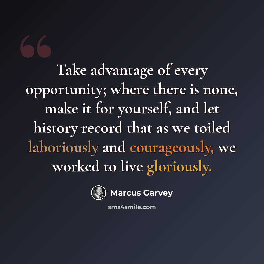 “Take advantage of every opportunity; where there is none, make it for yourself, and let history record that as we toiled laboriously and courageously, we worked to live gloriously.” quote by Marcus Garvey