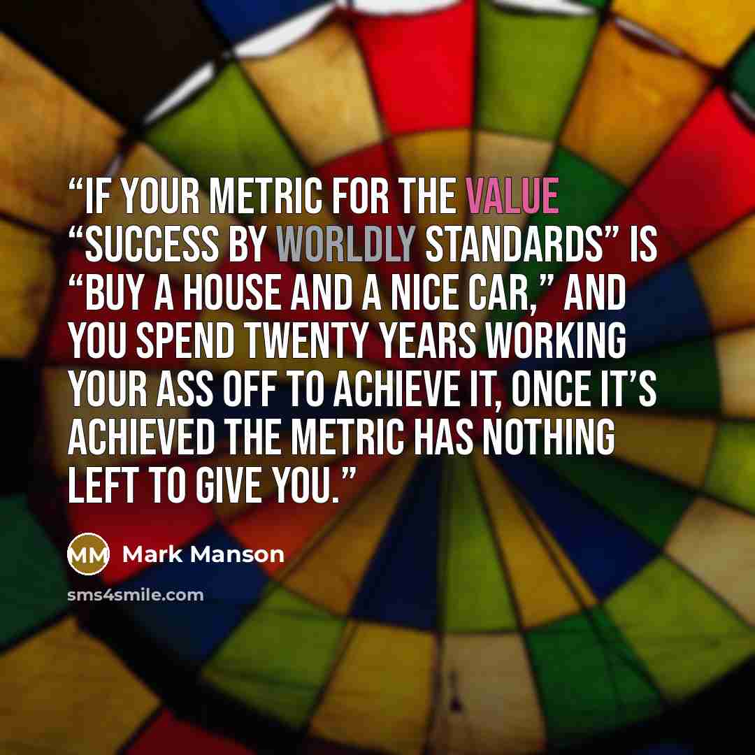 “If your metric for the value “success by worldly standards” is “Buy a house and a nice car,” and you spend twenty years working your ass off to achieve it, once it’s achieved the metric has nothing left to give you.” quote by Mark Manson