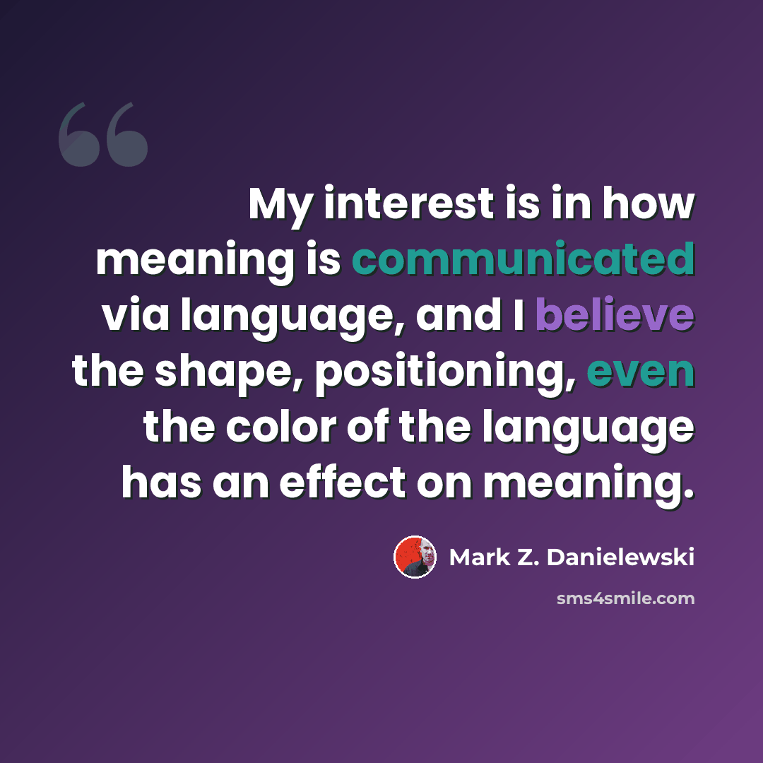 “My interest is in how meaning is communicated via language, and I believe the shape, positioning, even the color of the language has an effect on meaning.” quote by Mark Z. Danielewski