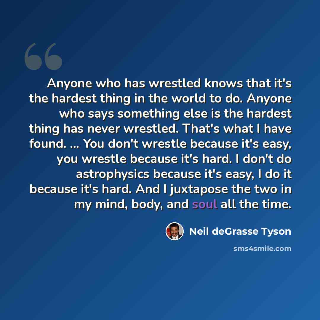 “Anyone who has wrestled knows that it's the hardest thing in the world to do. Anyone who says something else is the hardest thing has never wrestled. That's what I have found. ... You don't wrestle because it's easy, you wrestle because it's hard. I don't do astrophysics because it's easy, I do it…” quote by Neil deGrasse Tyson