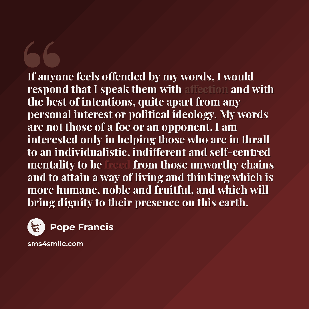 “If anyone feels offended by my words, I would respond that I speak them with affection and with the best of intentions, quite apart from any personal interest or political ideology. My words are not those of a foe or an opponent. I am interested only in helping those who are in thrall to an…” quote by Pope Francis