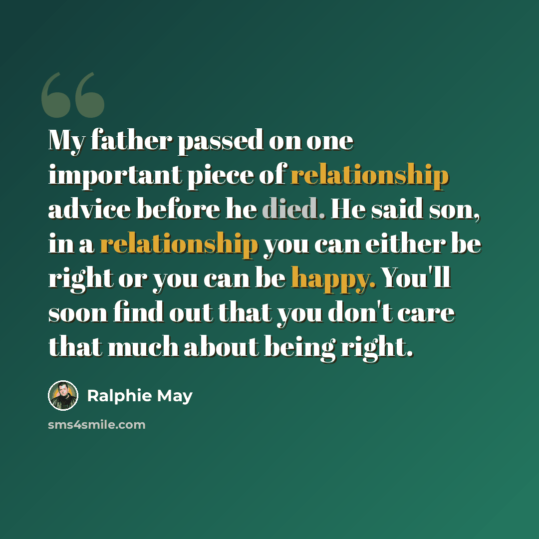 “My father passed on one important piece of relationship advice before he died. He said son, in a relationship you can either be right or you can be happy. You'll soon find out that you don't care that much about being right.” quote by Ralphie May