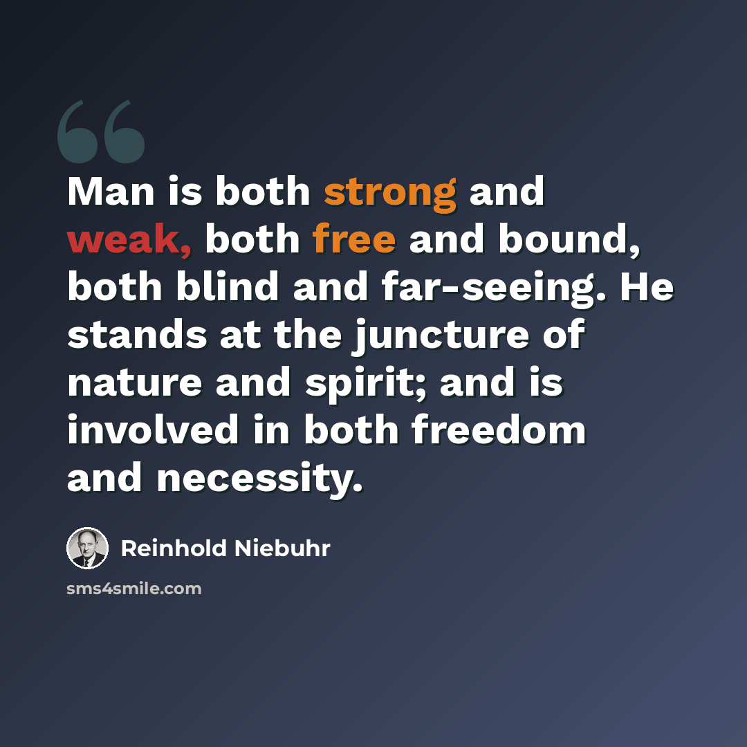 “Man is both strong and weak, both free and bound, both blind and far-seeing. He stands at the juncture of nature and spirit; and is involved in both freedom and necessity.” quote by Reinhold Niebuhr