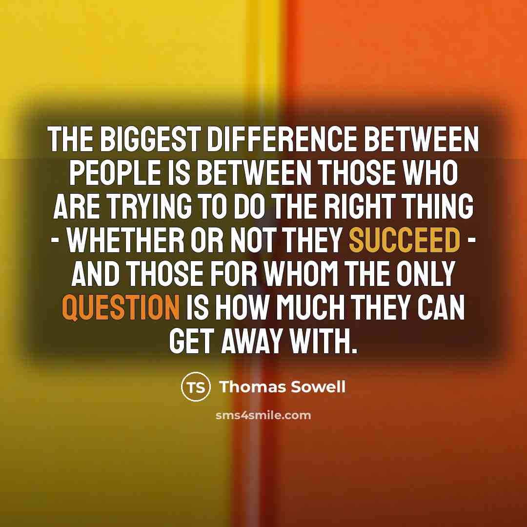 “The biggest difference between people is between those who are trying to do the right thing - whether or not they succeed - and those for whom the only question is how much they can get away with.” quote by Thomas Sowell