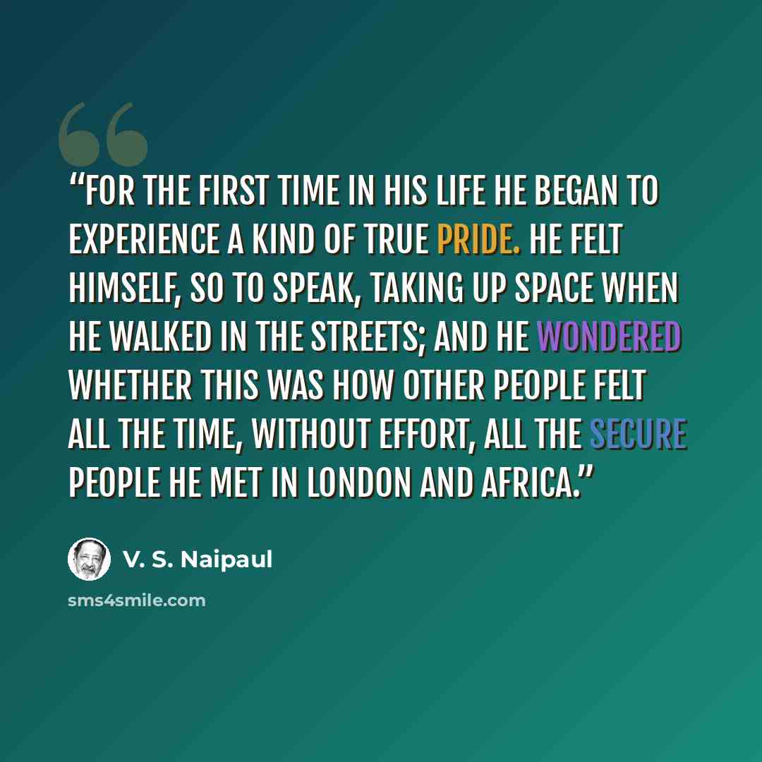 “For the first time in his life he began to experience a kind of true pride. He felt himself, so to speak, taking up space when he walked in the streets; and he wondered whether this was how other people felt all the time, without effort, all the secure people he met in London and Africa.” quote by V. S. Naipaul
