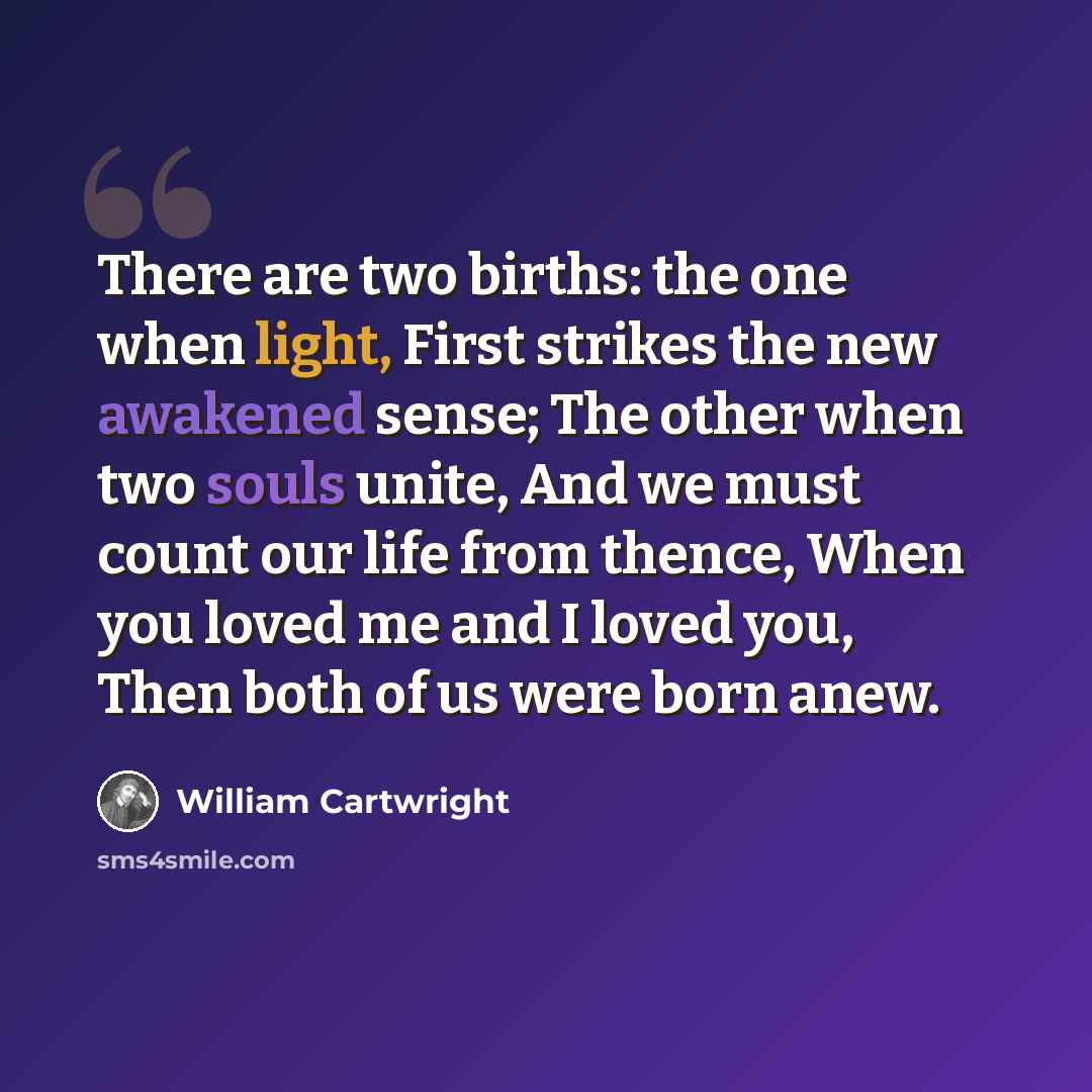 “There are two births: the one when light, First strikes the new awakened sense; The other when two souls unite, And we must count our life from thence, When you loved me and I loved you, Then both of us were born anew.” quote by William Cartwright