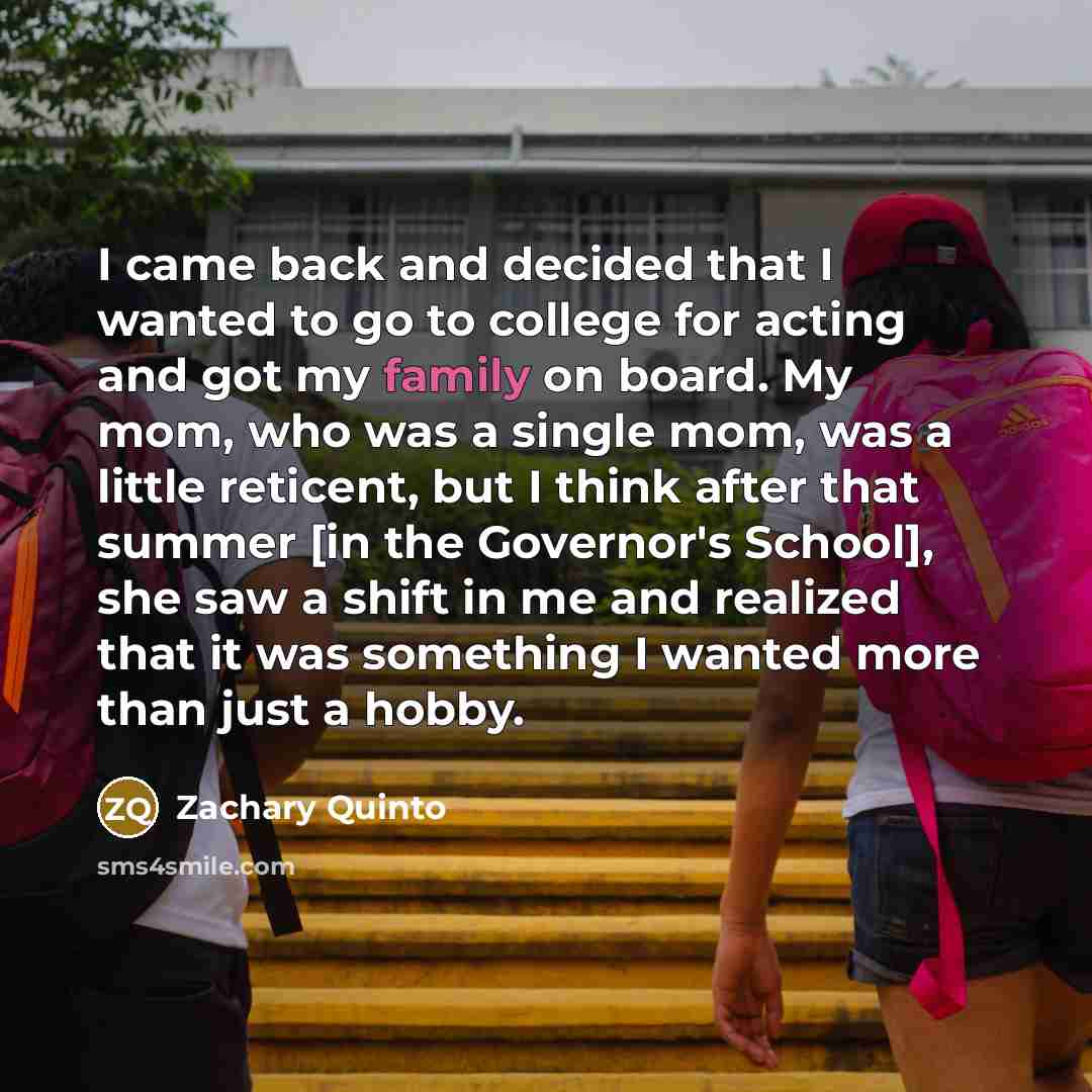 “I came back and decided that I wanted to go to college for acting and got my family on board. My mom, who was a single mom, was a little reticent, but I think after that summer [in the Governor's School], she saw a shift in me and realized that it was something I wanted more than just a hobby.” quote by Zachary Quinto