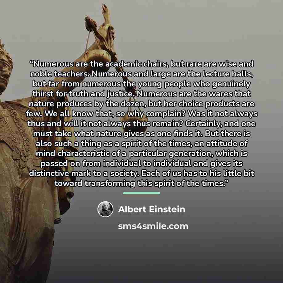 “Numerous are the academic chairs, but rare are wise and noble teachers. Numerous and large are the lecture halls, but far from numerous the young people who genuinely thirst for truth and justice. Numerous are the wares that nature produces by the dozen, but her choice products are few. We all…” quote by Albert Einstein