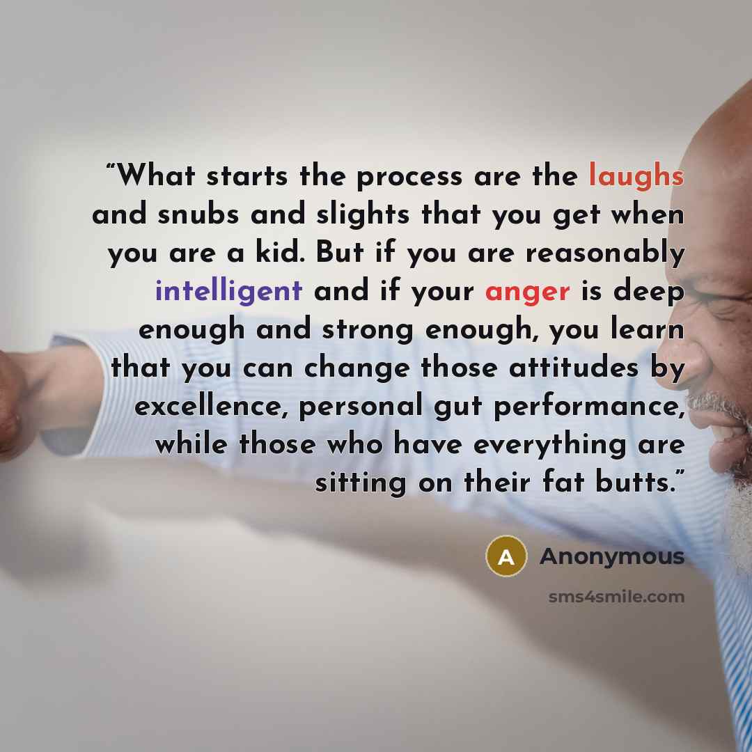 “What starts the process are the laughs and snubs and slights that you get when you are a kid. But if you are reasonably intelligent and if your anger is deep enough and strong enough, you learn that you can change those attitudes by excellence, personal gut performance, while those who have…” quote by Anonymous