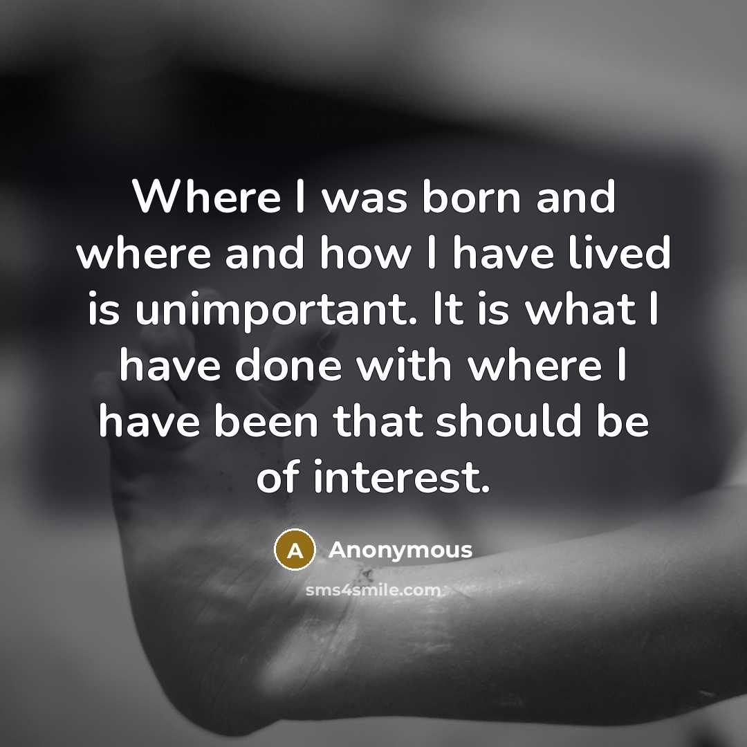 “Where I was born and where and how I have lived is unimportant. It is what I have done with where I have been that should be of interest.” quote by Anonymous
