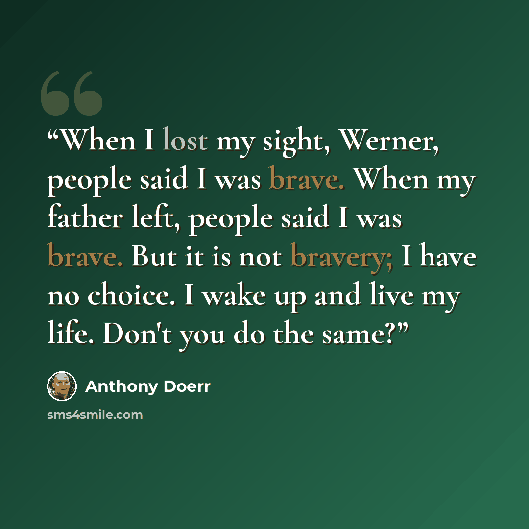 “When I lost my sight, Werner, people said I was brave. When my father left, people said I was brave. But it is not bravery; I have no choice. I wake up and live my life. Don't you do the same?” quote by Anthony Doerr