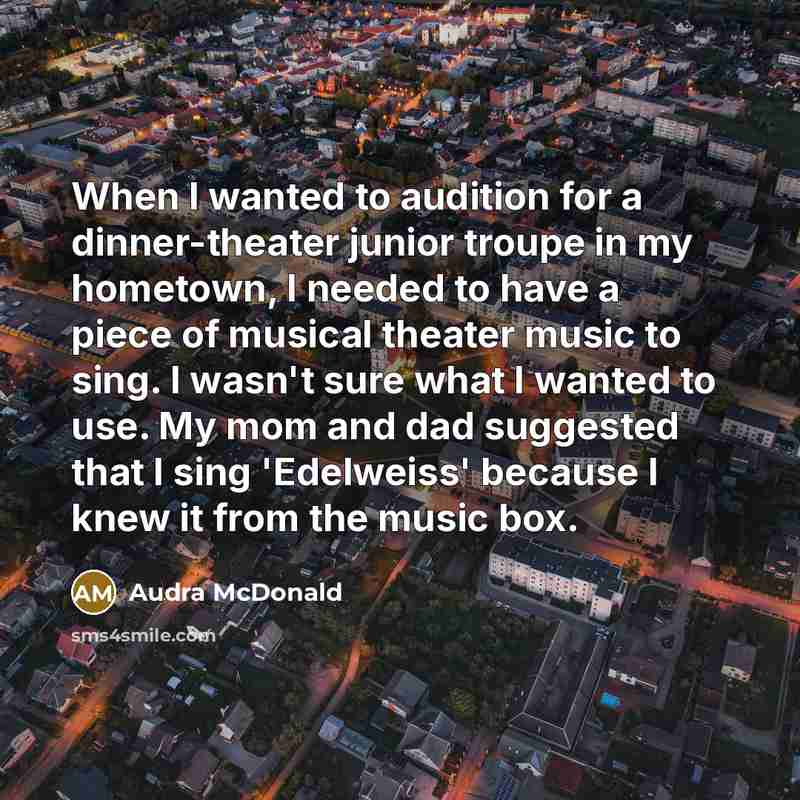 “When I wanted to audition for a dinner-theater junior troupe in my hometown, I needed to have a piece of musical theater music to sing. I wasn't sure what I wanted to use. My mom and dad suggested that I sing 'Edelweiss' because I knew it from the music box.” quote by Audra McDonald