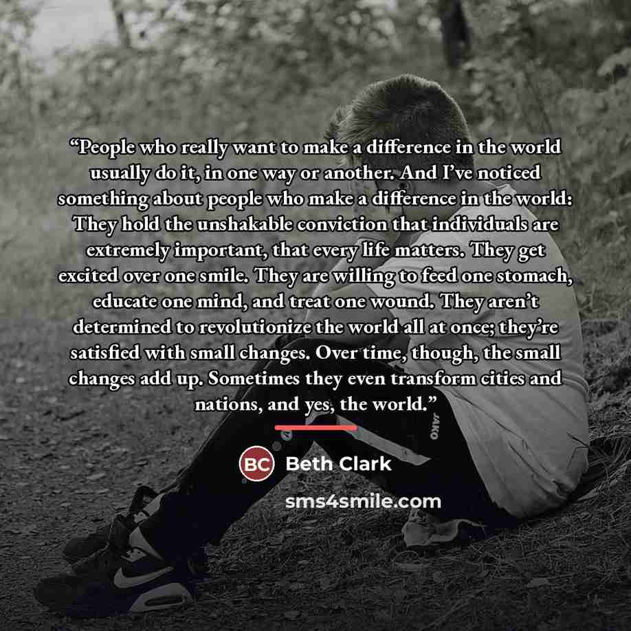 “People who really want to make a difference in the world usually do it, in one way or another. And I’ve noticed something about people who make a difference in the world: They hold the unshakable conviction that individuals are extremely important, that every life matters. They get excited over…” quote by Beth Clark
