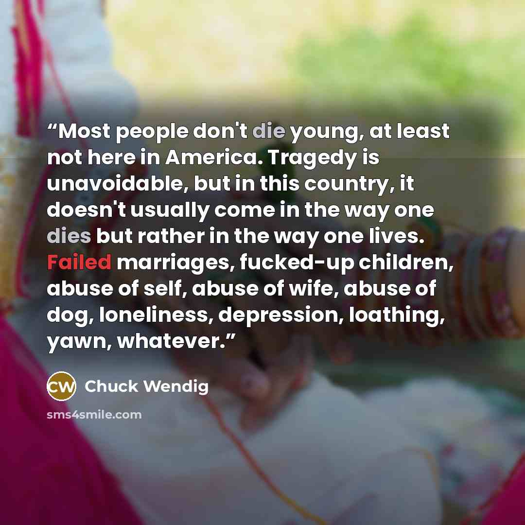 “Most people don't die young, at least not here in America. Tragedy is unavoidable, but in this country, it doesn't usually come in the way one dies but rather in the way one lives. Failed marriages, fucked-up children, abuse of self, abuse of wife, abuse of dog, loneliness, depression, loathing…” quote by Chuck Wendig
