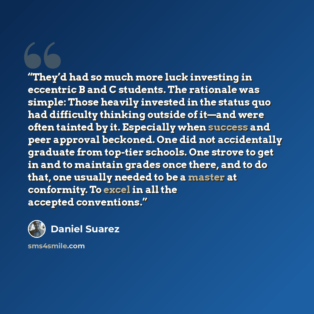 “They’d had so much more luck investing in eccentric B and C students. The rationale was simple: Those heavily invested in the status quo had difficulty thinking outside of it—and were often tainted by it. Especially when success and peer approval beckoned. One did not accidentally graduate from…” quote by Daniel Suarez