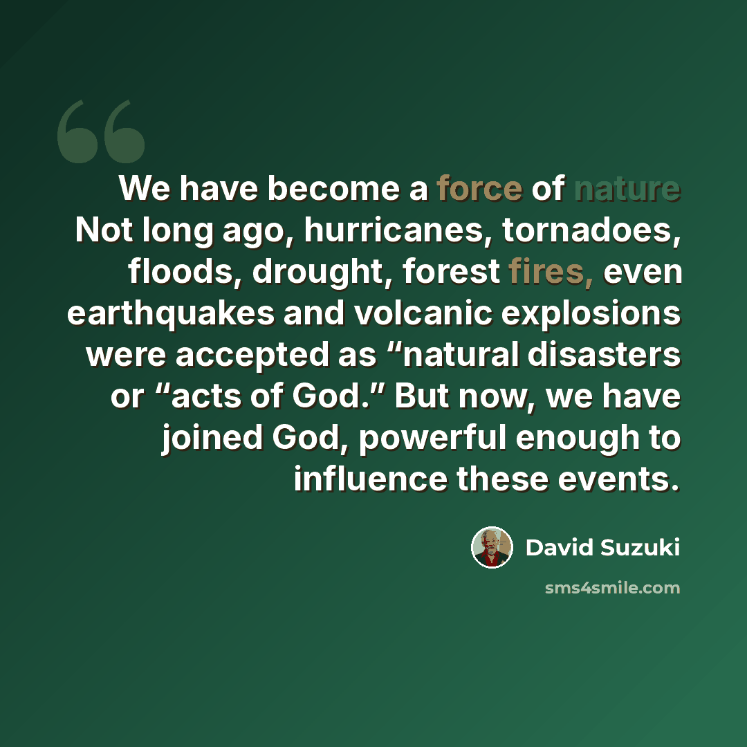 “We have become a force of nature Not long ago, hurricanes, tornadoes, floods, drought, forest fires, even earthquakes and volcanic explosions were accepted as “natural disasters or “acts of God.” But now, we have joined God, powerful enough to influence these events.” quote by David Suzuki