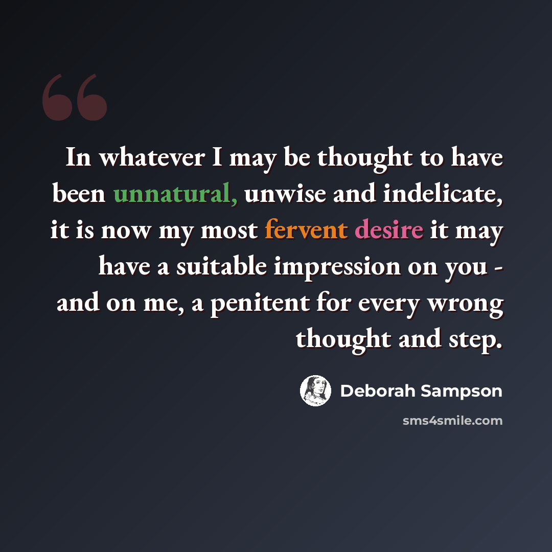 “In whatever I may be thought to have been unnatural, unwise and indelicate, it is now my most fervent desire it may have a suitable impression on you - and on me, a penitent for every wrong thought and step.” quote by Deborah Sampson