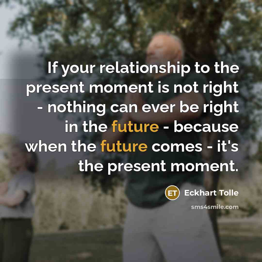 “If your relationship to the present moment is not right - nothing can ever be right in the future - because when the future comes - it's the present moment.” quote by Eckhart Tolle