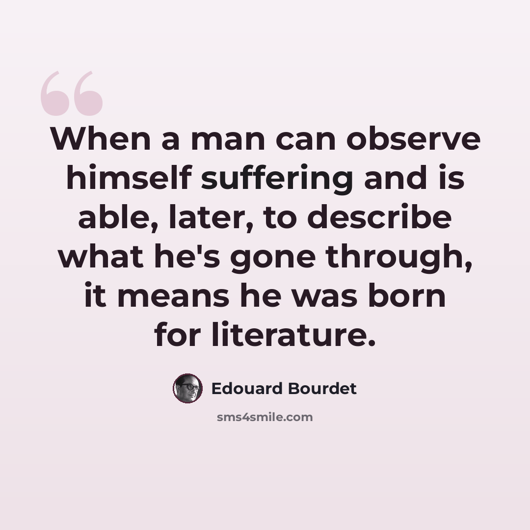 “When a man can observe himself suffering and is able, later, to describe what he's gone through, it means he was born for literature.” quote by Edouard Bourdet