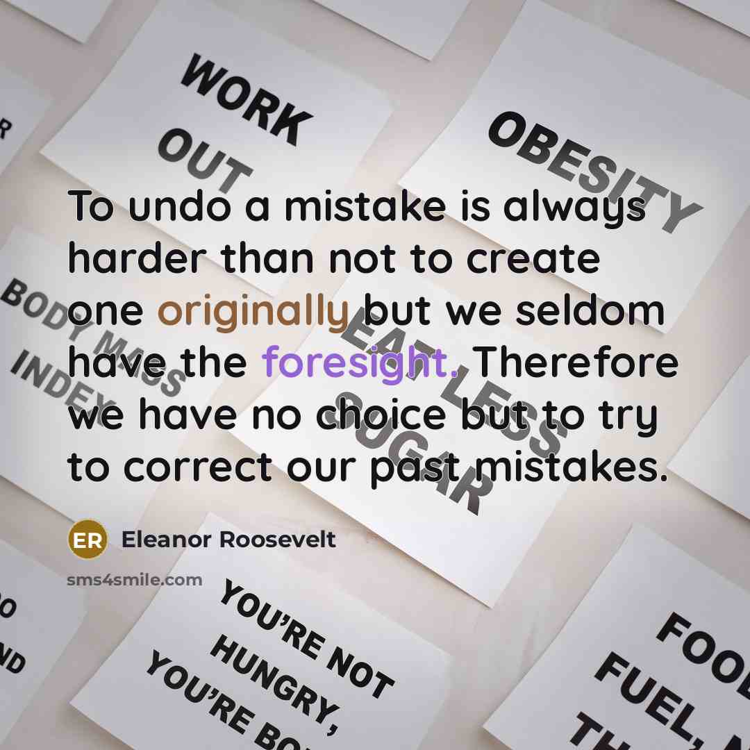 “To undo a mistake is always harder than not to create one originally but we seldom have the foresight. Therefore we have no choice but to try to correct our past mistakes.” quote by Eleanor Roosevelt
