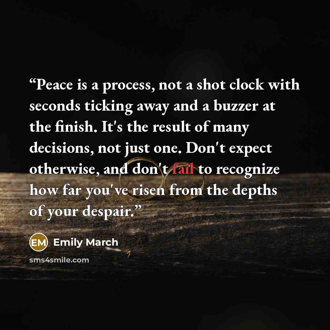 “Peace is a process, not a shot clock with seconds ticking away and a buzzer at the finish. It's the result of many decisions, not just one. Don't expect otherwise, and don't fail to recognize how far you've risen from the depths of your despair.” quote by Emily March
