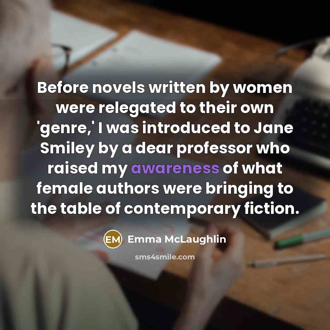 “Before novels written by women were relegated to their own 'genre,' I was introduced to Jane Smiley by a dear professor who raised my awareness of what female authors were bringing to the table of contemporary fiction.” quote by Emma McLaughlin