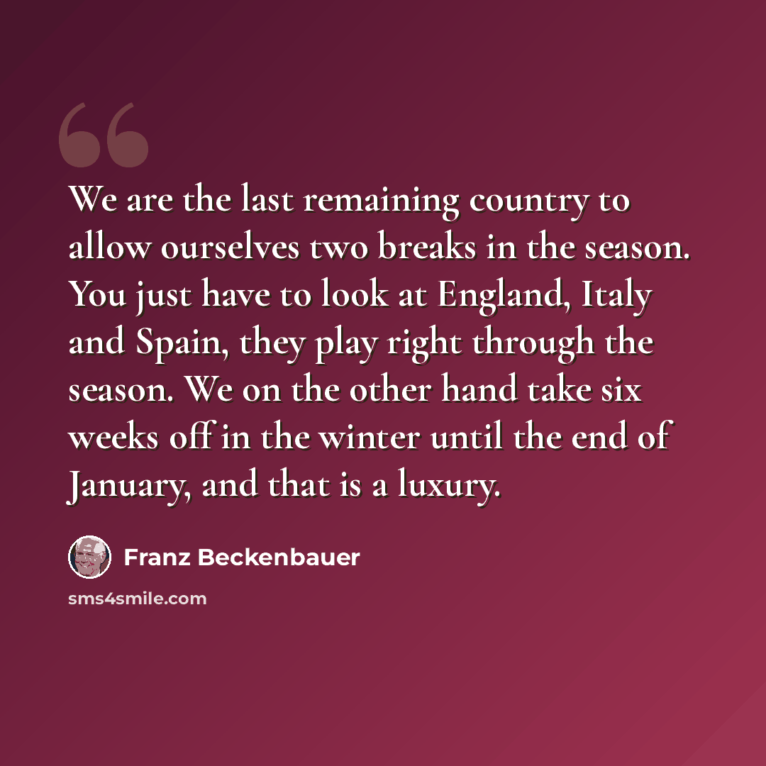 “We are the last remaining country to allow ourselves two breaks in the season. You just have to look at England, Italy and Spain, they play right through the season. We on the other hand take six weeks off in the winter until the end of January, and that is a luxury.” quote by Franz Beckenbauer