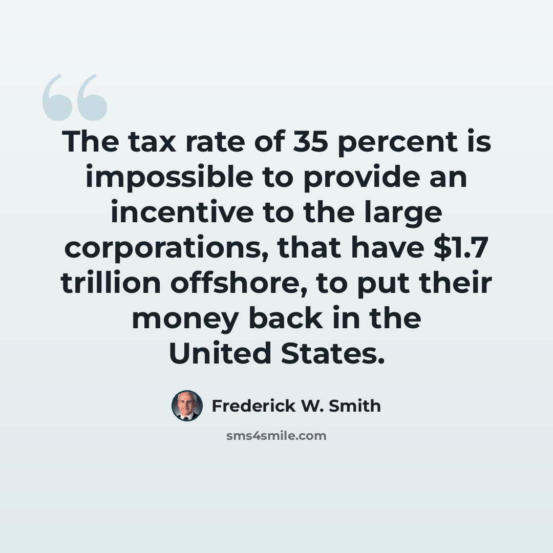 “The tax rate of 35 percent is impossible to provide an incentive to the large corporations, that have $1.7 trillion offshore, to put their money back in the United States.” quote by Frederick W. Smith