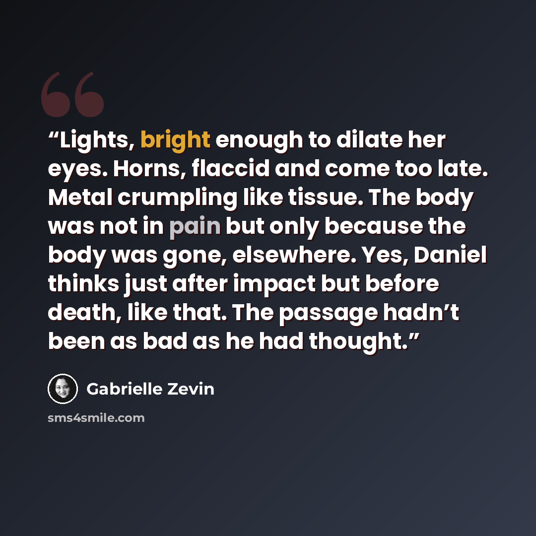 “Lights, bright enough to dilate her eyes. Horns, flaccid and come too late. Metal crumpling like tissue. The body was not in pain but only because the body was gone, elsewhere. Yes, Daniel thinks just after impact but before death, like that. The passage hadn’t been as bad as he had thought.” quote by Gabrielle Zevin