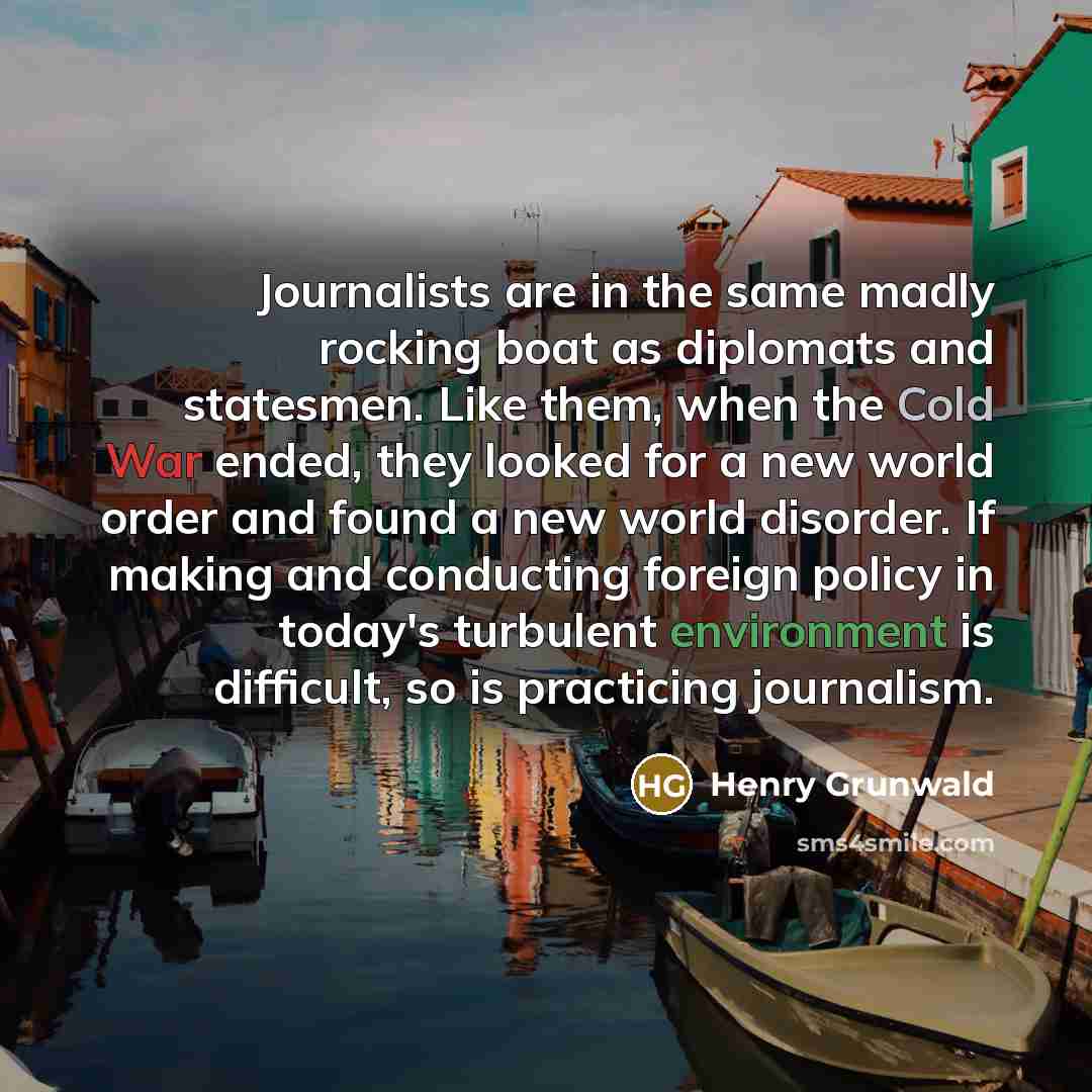 “Journalists are in the same madly rocking boat as diplomats and statesmen. Like them, when the Cold War ended, they looked for a new world order and found a new world disorder. If making and conducting foreign policy in today's turbulent environment is difficult, so is practicing journalism.” quote by Henry Grunwald