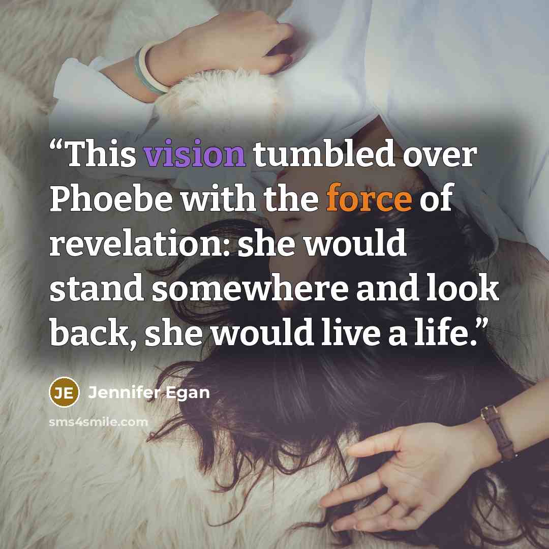 “This vision tumbled over Phoebe with the force of revelation: she would stand somewhere and look back, she would live a life.” quote by Jennifer Egan