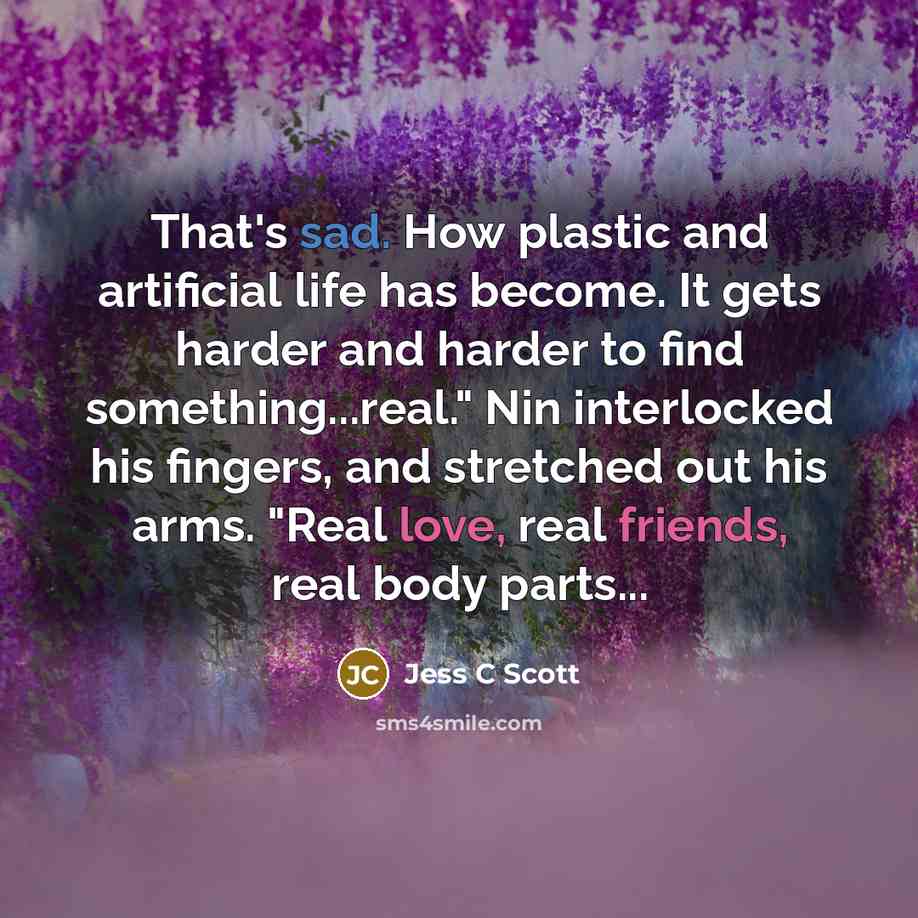 “That's sad. How plastic and artificial life has become. It gets harder and harder to find something...real." Nin interlocked his fingers, and stretched out his arms. "Real love, real friends, real body parts...” quote by Jess C Scott