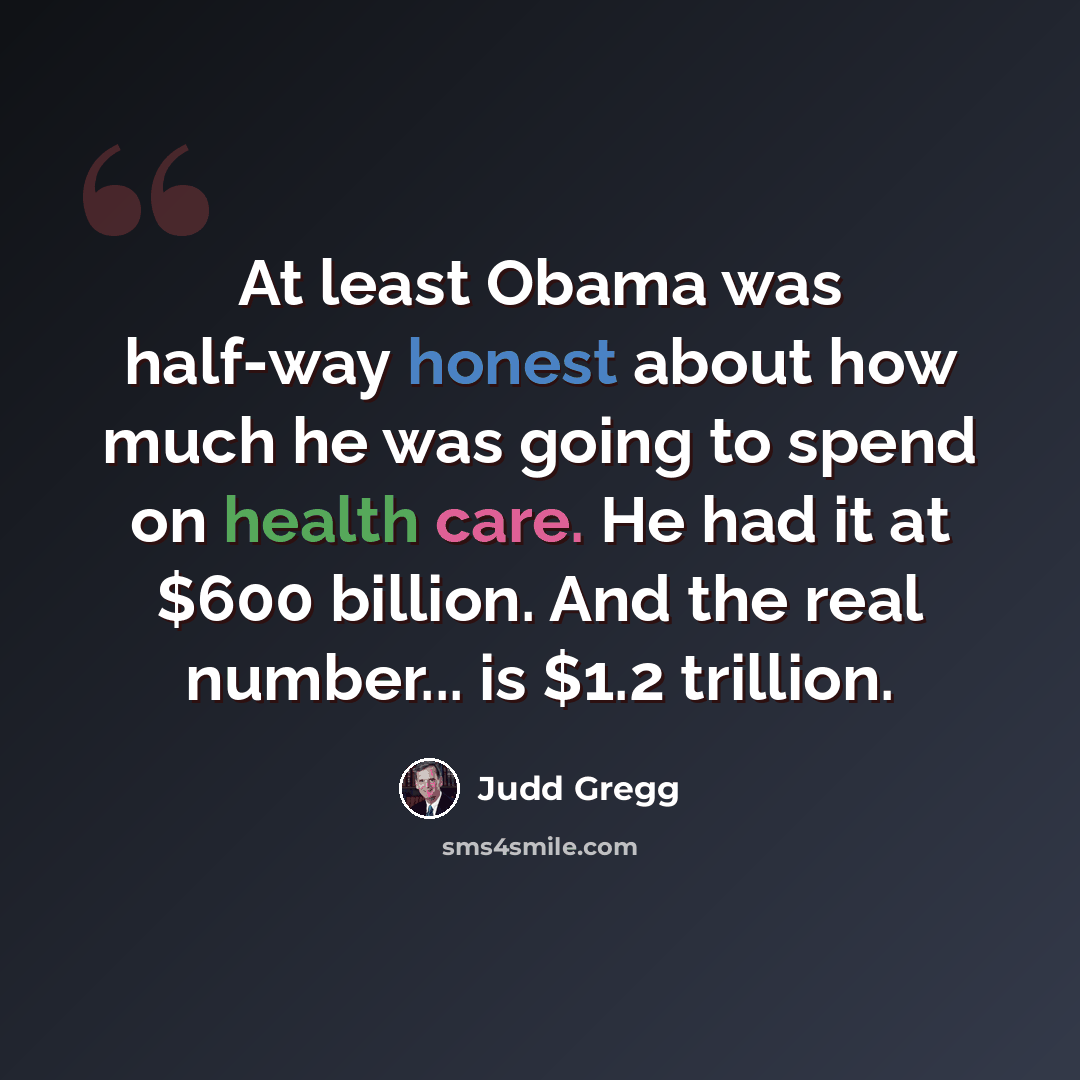 “At least Obama was half-way honest about how much he was going to spend on health care. He had it at $600 billion. And the real number... is $1.2 trillion.” quote by Judd Gregg