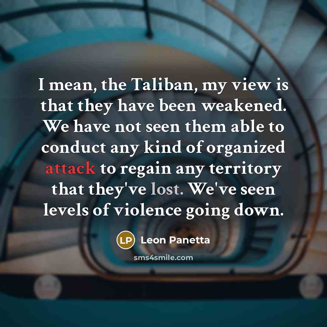 “I mean, the Taliban, my view is that they have been weakened. We have not seen them able to conduct any kind of organized attack to regain any territory that they've lost. We've seen levels of violence going down.” quote by Leon Panetta